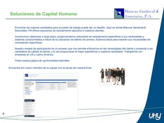 Soluciones de Capital Humano

         Encontrar los mejores candidatos para el puesto de trabajo puede ser un desafío. Aquí es donde Blancas Sandoval &
         Associates, PA ofrece soluciones de reclutamiento ejecutivo a nuestros clientes.

         Construimos relaciones a largo plazo, proporcionamos soluciones de reclutamiento específicas a sus necesidades y
         estamos comprometidos a hacer de la colocación de talento de primera. Estamos listos para resolver sus necesidades de
         contratación específicas.

         Nuestro modelo de participación es un proceso que nos permite enfocarnos en las necesidades del cliente y presentar a los
         candidatos de calidad al cliente, y la vez proporcionar la mejor experiencia a nuestros candidatos. Trabajamos con
         empresas en US y Latino America.

         Visita nuestra página de oportunidades laborales.

    Encuentre em nuevo miembro de su equipo con la ayuda de nuestra firma




9
 