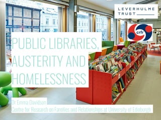 PUBLIC LIBRARIES,
AUSTERITY AND
HOMELESSNESS
Dr Emma Davidson
Centre for Research on Families and Relationships at University of Edinburgh
 