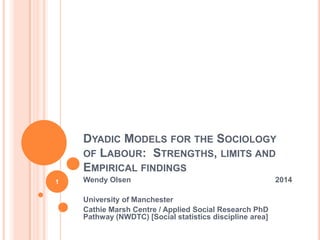 DYADIC MODELS FOR THE SOCIOLOGY
OF LABOUR: STRENGTHS, LIMITS AND
EMPIRICAL FINDINGS
Wendy Olsen 2014
University of Manchester
Cathie Marsh Centre / Applied Social Research PhD
Pathway (NWDTC) [Social statistics discipline area]
1
 