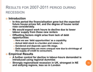 RESULTS FOR 2007-2011 PERIOD DURING
RECESSION
 Introduction
 In this period the financialisation grew but the expected
future house prices fell, and the degree of house rental
rose considerably.
 We would expect work hours to decline due to lower
labour supply from these new renters
 Offsetting factors might arise from lack of debt
opportunities
 Here we see ‘debt opportunities’ as a capability.
 Actual debt stock is a burden and raises LS.
 Gendered and depends upon life stage.
 Debt opportunities are more unequal now due to shrinkage of
the supply of credit to consumers.
 Empirical Results
 A further control for decline in labour-hours demanded is
introduced using regional dummies
 Strongly regionalised recession in UK, strongest in NE
and outlying regions, less so in London
11
 