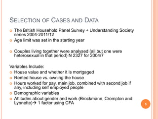 SELECTION OF CASES AND DATA
 The British Household Panel Survey + Understanding Society
series 2004-2011/12
 Age limit was set in the starting year
 Couples living together were analysed (all but one were
heterosexual in that period) N 2327 for 2004/7
Variables Include:
 House value and whether it is mortgaged
 Rented house vs. owning the house
 Hours worked for pay, main job, combined with second job if
any, including self employed people
 Demographic variables
 Attitudes about gender and work (Brockmann, Crompton and
Lyonette) 1 factor using CFA 5
 