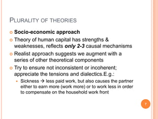 PLURALITY OF THEORIES
 Socio-economic approach
 Theory of human capital has strengths &
weaknesses, reflects only 2-3 causal mechanisms
 Realist approach suggests we augment with a
series of other theoretical components
 Try to ensure not inconsistent or incoherent;
appreciate the tensions and dialectics.E.g.:
 Sickness  less paid work, but also causes the partner
either to earn more (work more) or to work less in order
to compensate on the household work front
7
 