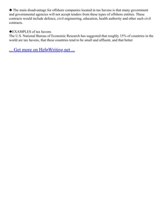 The main disadvantage for offshore companies located in tax havens is that many government
and governmental agencies will not accept tenders from these types of offshore entities. These
contracts would include defence, civil engineering, education, health authority and other such civil
contracts.
EXAMPLES of tax havens
The U.S. National Bureau of Economic Research has suggested that roughly 15% of countries in the
world are tax havens, that these countries tend to be small and affluent, and that better
... Get more on HelpWriting.net ...
 
