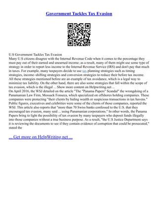 Government Tackles Tax Evasion
U.S Government Tackles Tax Evasion
Many U.S citizens disagree with the Internal Revenue Code when it comes to the percentage they
must pay out of their earned and unearned income; as a result, many of them might use some type of
strategy in order to report less income to the Internal Revenue Service (IRS) and don't pay that much
in taxes. For example, many taxpayers decide to use tax planning strategies such as timing
strategies, income–shifting strategies and conversion strategies to reduce their before tax income.
All these strategies mentioned before are an example of tax avoidance, which is a legal way to
minimize tax liability. On the other hand, there are also some strategies that fall within the scope of
tax evasion, which is the illegal ... Show more content on Helpwriting.net ...
On April 2016, the WSJ detailed on the article "The "Panama Papers" Scandal" the wrongdoing of a
Panamanian Law Firm, Mossack Fonseca, which specialized on offshores holding companies. These
companies were protecting "their clients by hiding wealth or suspicious transactions in tax havens."
Public figures, executives and celebrities were some of the clients of those companies, reported the
WSJ. This article also reports that "more than 70 Swiss banks confessed to the U.S. that they
encouraged tax evasion, many said ... using Panamanian corporations." In other words, the Panama
Papers bring to light the possibility of tax evasion by many taxpayers who deposit funds illegally
into those companies without a true business purpose. As a result, "the U.S Justice Department says
it is reviewing the documents to see if they contain evidence of corruption that could be prosecuted,"
stated the
... Get more on HelpWriting.net ...
 