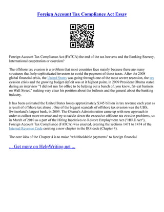 Foreign Account Tax Compliance Act Essay
Foreign Account Tax Compliance Act (FATCA) the end of the tax heavens and the Banking Secrecy,
International cooperation or coercion?
The offshore tax evasion is a problem that most countries face mainly because there are many
structures that help sophisticated investors to avoid the payment of those taxes. After the 2008
global financial crisis, the United States was going through one of the most severe recession, the tax
evasion crisis and the growing budget deficit was at it highest point, in 2009 President Obama stated
during an interview "I did not run for office to be helping out a bunch of, you know, fat–cat bankers
on Wall Street," making very clear his position about the bailouts and the general about the banking
industry.
It has been estimated the United States losses approximately $345 billion in tax revenue each year as
a result of offshore tax abuse . One of the biggest scandals of offshore tax evasion was the UBS,
Switzerland's largest bank, in 2009. The Obama's Administration came up with new approach in
order to collect more revenue and try to tackle down the excessive offshore tax evasion problems, so
in March of 2010 as a part of the Hiring Incentives to Restore Employment Act ("HIRE Act"),
Foreign Account Tax Compliance (FATCA) was enacted, creating the sections 1471 to 1474 of the
Internal Revenue Code creating a new chapter in the IRS code (Chapter 4).
The core idea of the Chapter 4 is to make "whithholdable payments" to foreign financial
... Get more on HelpWriting.net ...
 