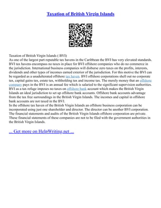 Taxation of British Virgin Islands
Taxation of British Virgin Islands ( BVI)
As one of the largest part reputable tax havens in the Caribbean the BVI has very elevated standards.
BVI tax havens encompass no taxes in place for BVI offshore companies who do no commerce in
the jurisdiction. International business companies will disburse zero taxes on the profits, interests,
dividends and other types of incomes earned exterior of the jurisdiction. For this motive the BVI can
be regarded as a unadulterated offshore tax haven. BVI offshore corporations shell out no corporate
tax, capital gains tax, estate tax, withholding tax and income tax. The merely money that an offshore
company pays in the BVI is an annual fee which is salaried to the significant supervision authorities.
BVI as a tax refuge imposes no taxes on offshore bank account which makes the British Virgin
Islands an ideal jurisdiction to set up offshore bank accounts. Offshore bank accounts advantage
from the tax free surroundings in the British Virgin Islands. The incomes and capital in offshore
bank accounts are not taxed in the BVI.
In the offshore tax haven of the British Virgin Islands an offshore business corporation can be
incorporated using just one shareholder and director. The director can be another BVI corporation.
The financial statements and audits of the British Virgin Islands offshore corporation are private.
These financial statements of these companies are not to be filed with the government authorities in
the British Virgin Islands.
... Get more on HelpWriting.net ...
 