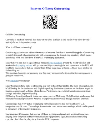 Essay on Offshore Outsourcing
Offshore Outsourcing
Currently, it has been reported that many of our jobs, as much as one out of every three private–
sector jobs are being sent overseas.
What is offshore outsourcing?
Outsourcing occurs when a firm subcontracts a business function to an outside supplier. Outsourcing
is mainly the result of companies who will always pursue the lowest–cost structure, which means
less skilled work will move out of the U.S. to emerging economies.
Many believes that this is a good thing, because living standards around the world will rise, and
workers in developing nations will get new and higher–paying jobs, and consumers in the U.S. will
be able to buy products that are cheaper than if they were made at home. ... Show more content on
Helpwriting.net ...
This positive change in our economy now has many economists believing that the same process is
going on in services.
Why offshore outsourcing?
Many businesses have turns to offshoring as a way to boost their profits. The most obvious benefits
of offshoring for the businesses and English–speaking destination countries are the lower wages in
foreign countries such as India, China, Korea, Philippines, etc... which translates into significant
savings and often, improved quality.
Offshoring doesn't just benefit businesses alone, a recent McKinsey Global Institute study notes that
offshore outsourcing will allow America to capture economic value through multiple channels:
Cost savings: For every dollar of spending on business services that moves offshore, U.S.
companies save 58 cents. The savings from reduced costs means more savings, which can be passed
to consumers or to investors to reinvest.
New revenues: Companies that provide offshore services need goods and services themselves,
ranging from computer and telecommunications equipment to legal, financial and marketing
expertise. And often they buy these from the U.S. companies.
 