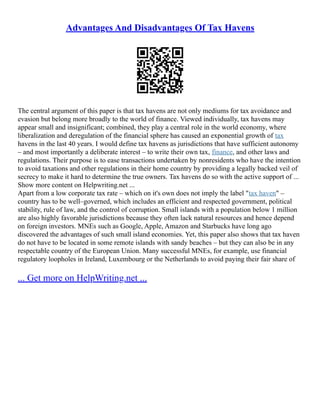 Advantages And Disadvantages Of Tax Havens
The central argument of this paper is that tax havens are not only mediums for tax avoidance and
evasion but belong more broadly to the world of finance. Viewed individually, tax havens may
appear small and insignificant; combined, they play a central role in the world economy, where
liberalization and deregulation of the financial sphere has caused an exponential growth of tax
havens in the last 40 years. I would define tax havens as jurisdictions that have sufficient autonomy
– and most importantly a deliberate interest – to write their own tax, finance, and other laws and
regulations. Their purpose is to ease transactions undertaken by nonresidents who have the intention
to avoid taxations and other regulations in their home country by providing a legally backed veil of
secrecy to make it hard to determine the true owners. Tax havens do so with the active support of ...
Show more content on Helpwriting.net ...
Apart from a low corporate tax rate – which on it's own does not imply the label "tax haven" –
country has to be well–governed, which includes an efficient and respected government, political
stability, rule of law, and the control of corruption. Small islands with a population below 1 million
are also highly favorable jurisdictions because they often lack natural resources and hence depend
on foreign investors. MNEs such as Google, Apple, Amazon and Starbucks have long ago
discovered the advantages of such small island economies. Yet, this paper also shows that tax haven
do not have to be located in some remote islands with sandy beaches – but they can also be in any
respectable country of the European Union. Many successful MNEs, for example, use financial
regulatory loopholes in Ireland, Luxembourg or the Netherlands to avoid paying their fair share of
... Get more on HelpWriting.net ...
 