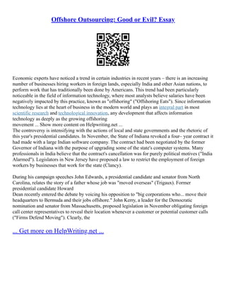 Offshore Outsourcing: Good or Evil? Essay
Economic experts have noticed a trend in certain industries in recent years – there is an increasing
number of businesses hiring workers in foreign lands, especially India and other Asian nations, to
perform work that has traditionally been done by Americans. This trend had been particularly
noticeable in the field of information technology, where most analysts believe salaries have been
negatively impacted by this practice, known as "offshoring" ("Offshoring Eats"). Since information
technology lies at the heart of business in the modern world and plays an integral part in most
scientific research and technological innovation, any development that affects information
technology as deeply as the growing offshoring
movement ... Show more content on Helpwriting.net ...
The controversy is intensifying with the actions of local and state governments and the rhetoric of
this year's presidential candidates. In November, the State of Indiana revoked a four– year contract it
had made with a large Indian software company. The contract had been negotiated by the former
Governor of Indiana with the purpose of upgrading some of the state's computer systems. Many
professionals in India believe that the contract's cancellation was for purely political motives ("India
Alarmed"). Legislators in New Jersey have proposed a law to restrict the employment of foreign
workers by businesses that work for the state (Clancy).
During his campaign speeches John Edwards, a presidential candidate and senator from North
Carolina, relates the story of a father whose job was "moved overseas" (Trigaux). Former
presidential candidate Howard
Dean recently entered the debate by voicing his opposition to "big corporations who... move their
headquarters to Bermuda and their jobs offshore." John Kerry, a leader for the Democratic
nomination and senator from Massachusetts, proposed legislation in November obligating foreign
call center representatives to reveal their location whenever a customer or potential customer calls
("Firms Defend Moving"). Clearly, the
... Get more on HelpWriting.net ...
 