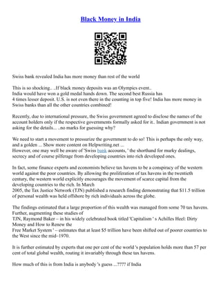 Black Money in India
Swiss bank revealed India has more money than rest of the world
This is so shocking.. ..If black money deposits was an Olympics event..
India would have won a gold medal hands down. The second best Russia has
4 times lesser deposit. U.S. is not even there in the counting in top five! India has more money in
Swiss banks than all the other countries combined!
Recently, due to international pressure, the Swiss government agreed to disclose the names of the
account holders only if the respective governments formally asked for it.. Indian government is not
asking for the details... ..no marks for guessing why?
We need to start a movement to pressurize the government to do so! This is perhaps the only way,
and a golden ... Show more content on Helpwriting.net ...
However, one may well be aware of 'Swiss bank accounts, ' the shorthand for murky dealings,
secrecy and of course pilferage from developing countries into rich developed ones.
In fact, some finance experts and economists believe tax havens to be a conspiracy of the western
world against the poor countries. By allowing the proliferation of tax havens in the twentieth
century, the western world explicitly encourages the movement of scarce capital from the
developing countries to the rich. In March
2005, the Tax Justice Network (TJN) published a research finding demonstrating that $11.5 trillion
of personal wealth was held offshore by rich individuals across the globe.
The findings estimated that a large proportion of this wealth was managed from some 70 tax havens.
Further, augmenting these studies of
TJN, Raymond Baker – in his widely celebrated book titled 'Capitalism ' s Achilles Heel: Dirty
Money and How to Renew the
Free Market System ' – estimates that at least $5 trillion have been shifted out of poorer countries to
the West since the mid–1970.
It is further estimated by experts that one per cent of the world 's population holds more than 57 per
cent of total global wealth, routing it invariably through these tax havens.
How much of this is from India is anybody 's guess ...???? if India
 