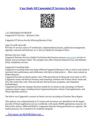 Case Study Of Capgemini IT Services In India
1.4 CAPGEMINI OVERVIEW
Capgemini IT Services – Business Units
Capgemini IT Serives has the following Business Units:
Apps Two Off–shore BU
Provides IT services such as IT architecture, implementation projects, application management,
upgrades, renewals and Software–as–a–Service (SaaS) for European Clients
Business Services, India
Capgemini Business Services (India) Limited provides business process outsourcing services in
finance and accounting in India. The company also offers financial shared services and Sarbanes
Oxley compliance services.
Capgemini Consulting India
Capgemini Consulting India team helps different Capgemini Business Units as well as end clients to
maximize their performance and collaborates with them to help achieve ... Show more content on
Helpwriting.net ...
Capgemini has been an Oracle partner since 1996 and achieved its Diamond–level status in 2011.
Capgemini creates and delivers business and technology solutions that fit their client's needs and
drive the results they want. They provide pre–built processes, programs, and integration
methodologies.
Capgemini provides the strategic direction needed for its clients to take advantage of Oracle's
expansive project range, including Oracle Engineered Systems, Oracle Cloud applications, and
Oracle Big Data solutions.
The below was Capgemini's scenario in Oracle services according to Forrester Wave Report.
This analysis was evaluated based on 35 criteria and Accenture was identified to be the largest
provider of Oracle application services worldwide, with nearly 40,000 applications resources. Its
followed by Infosys, IBM and Delloite. Capgemini leads the Strong performers arc segment. The
market presence was evaluated to be moderate alongside
... Get more on HelpWriting.net ...
 