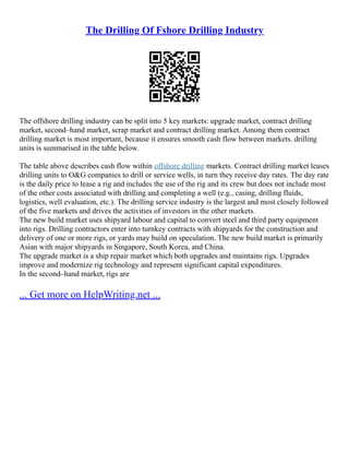 The Drilling Of Fshore Drilling Industry
The offshore drilling industry can be split into 5 key markets: upgrade market, contract drilling
market, second–hand market, scrap market and contract drilling market. Among them contract
drilling market is most important, because it ensures smooth cash flow between markets. drilling
units is summarised in the table below.
The table above describes cash flow within offshore drilling markets. Contract drilling market leases
drilling units to O&G companies to drill or service wells, in turn they receive day rates. The day rate
is the daily price to lease a rig and includes the use of the rig and its crew but does not include most
of the other costs associated with drilling and completing a well (e.g., casing, drilling fluids,
logistics, well evaluation, etc.). The drilling service industry is the largest and most closely followed
of the five markets and drives the activities of investors in the other markets.
The new build market uses shipyard labour and capital to convert steel and third party equipment
into rigs. Drilling contractors enter into turnkey contracts with shipyards for the construction and
delivery of one or more rigs, or yards may build on speculation. The new build market is primarily
Asian with major shipyards in Singapore, South Korea, and China.
The upgrade market is a ship repair market which both upgrades and maintains rigs. Upgrades
improve and modernize rig technology and represent significant capital expenditures.
In the second–hand market, rigs are
... Get more on HelpWriting.net ...
 