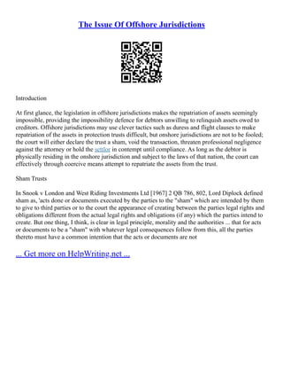 The Issue Of Offshore Jurisdictions
Introduction
At first glance, the legislation in offshore jurisdictions makes the repatriation of assets seemingly
impossible, providing the impossibility defence for debtors unwilling to relinquish assets owed to
creditors. Offshore jurisdictions may use clever tactics such as duress and flight clauses to make
repatriation of the assets in protection trusts difficult, but onshore jurisdictions are not to be fooled;
the court will either declare the trust a sham, void the transaction, threaten professional negligence
against the attorney or hold the settlor in contempt until compliance. As long as the debtor is
physically residing in the onshore jurisdiction and subject to the laws of that nation, the court can
effectively through coercive means attempt to repatriate the assets from the trust.
Sham Trusts
In Snook v London and West Riding Investments Ltd [1967] 2 QB 786, 802, Lord Diplock defined
sham as, 'acts done or documents executed by the parties to the "sham" which are intended by them
to give to third parties or to the court the appearance of creating between the parties legal rights and
obligations different from the actual legal rights and obligations (if any) which the parties intend to
create. But one thing, I think, is clear in legal principle, morality and the authorities ... that for acts
or documents to be a "sham" with whatever legal consequences follow from this, all the parties
thereto must have a common intention that the acts or documents are not
... Get more on HelpWriting.net ...
 