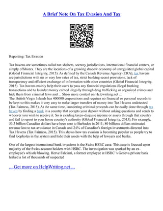 A Brief Note On Tax Evasion And Tax
Reporting: Tax Evasion
Tax havens are sometimes called tax shelters, secrecy jurisdictions, international financial centers, or
simply offshores. They are the locations of a growing shadow economy of unregulated global capital
(Global Financial Integrity, 2015). As defined by the Canada Revenue Agency (CRA), tax havens
are jurisdictions with no or very low rates of tax, strict banking secret provisions, lack of
transparency and efficient exchange of information with other countries (Global Financial Integrity,
2015). Tax havens mainly help their users to pass any financial regulations illegal banking
transactions and to launder money earned illegally through drug trafficking or organized crimes and
hide them from criminal laws and ... Show more content on Helpwriting.net ...
The British Virgin Islands has 400000 corporations and requires no financial or personal records to
be kept so this makes it very easy to make larger transfers of money into Tax Havens undetected
(Tax Fairness, 2015). At the same time, laundering criminal proceeds can be easily done through tax
haven by finding a bank in a country that accepts your deposit without asking questions and sends to
whoever you wish to receive it. So is evading taxes–disguise income or assets through that country
and fail to report to your home country's authority (Global Financial Integrity, 2015). For example,
53.3 billion Canadian dollars have been sent to Barbados in 2011; 80 billions dollars estimated
revenue lost to tax avoidance in Canada and 24% of Canadian's foreign investments directed into
Tax Havens (Tax Fairness, 2015). This shows how tax evasion is becoming popular as people try to
find loopholes in the system and hide their assets with the help of lawyers and banks.
One of the largest international bank invasions is the Swiss HSBC case. This case is focused upon
majority of the Swiss account holders with HSBC. The investigation was sparked by an ex–
employee's whistle blowing. Herve Falciani, a former employee at HSBC 's Geneva private bank
leaked a list of thousands of suspected
... Get more on HelpWriting.net ...
 