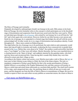 The Rites of Passage and Liminality Essay
The Rites of Passage and Liminality
Originally developed by anthropologist Arnold van Gennep in the early 20th century in his book
Rites de Passage, the term liminality refers to the concept in which participants are in the threshold
stage of disorientation and suspension from the previous social norm that they were used to. When
an individual goes through a rite of passage–also coined by van Gennep–he is cut off from his "old
life" and is born again into a new person. However, before he can fully become a new person and
finish his rite of passage, he is suspended in a liminal stage that bridges the old self with the newly
acknowledged self. In other words, he is in a stage of disorientation and amorphous identity. Found
throughout all ... Show more content on Helpwriting.net ...
The night before the rite of passage was to be performed, the male relatives and community would
dance and sing all night in costumes and masks, awakening the boys consecutively to parade them
around in the ritual. Before they were about to be "killed", the mothers would sorrowfully feed their
sons a "Last Supper" as if they were still infants. Shortly thereafter, the boys were marched down to
a clearing known as the "place of dying", and suddenly attacked by the guardian males, who held
each boy down and circumcised him. Upon having their wounds fully healed, they were then
allowed to return unto their village as men.
According to the Islamic culture and society, every Muslim must make a trek to Mecca–the hajj–at
least once in their lifetime to pay tribute to Allah, the God of the Islam religion. The trek is a
mandatory component of being a good Muslim for that is the secular proclamation of being a
faithful follower, as according to the Prophet Muhammed who said that a person will journey to
Mecca a sinful man and return home afterwards as a newborn baby purified. The ritual itself consists
of five steps, each categorized into a day: the purifying ihram in which all men are in unity and
peace, and the desperate run from the hills of Safa to Marwa in remembrance of Hagar; the travel to
Arafah to repent of their sins and collect seventy pebbles as somewhat totems; the return to Mina to
... Get more on HelpWriting.net ...
 