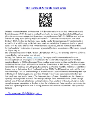 The Dormant Accounts From Wwii
Dormant accounts Dormant accounts from WWII became an issue in the mid 1990's when World
Jewish Congress (WJC) decided to go after Swiss banks for funds they claimed should have been
given back to the survivors or their descendants. According to the WJC, $1.24 billion was paid out
to funds set up by Swiss banks ("Report: Swiss Banks ' Holocaust Fund Paid out 1.24 Billion
Dollars," 2013). So how do the Swiss banks handle regular dormant accounts? From first sight it
seems like it would be easy, unlike holocaust survivors and victims' descendants that have spread
out all over the world after the war. Private accounts are private, and if a customer dies without
leaving beneficiary information or company goes out of business accounts are ... Show more content
on Helpwriting.net ...
The toxic securities came to $38.7 billion CHF (Shotter, 2013). As the economy improved UBS was
required to buy back a portion plus interest.
Secrecy, Tax Evasion, and Money Laundering The degree to which tax evasion and money
laundering have been investigated in recent years, the validity of having such secrecy has been
questioned again. In 2003 the European Union reached an agreement to phase out banking secrecy,
but in fears that the clients will withdraw funds and deposit them in Switzerland, "the three member
nations that have secrecy laws, Belgium, Luxemburg, and Austria, would be permitted to keep those
laws so long as Switzerland does" (Meller & Langley, 2003). The EU countries, banks will be held
to withholding a 15% tax on the earnings of account holders. So what is money laundering? Our trip
to HSBC, Nick Batterton, provided us with a detailed overview and a case scenario to show just
how easily one may launder money. The three core stages of money laundering are the placement,
layering, and integration. You must first enter your illegal funds into the financial system through
deposit, usually through a legitimate looking business. Then you layer or launder, where you make
multiple complex transactions to displace it from the origin deposit. Once complete you re–enter the
funds into ligament purchases such as luxury purchases and financial investments. So why are the
banks in
... Get more on HelpWriting.net ...
 