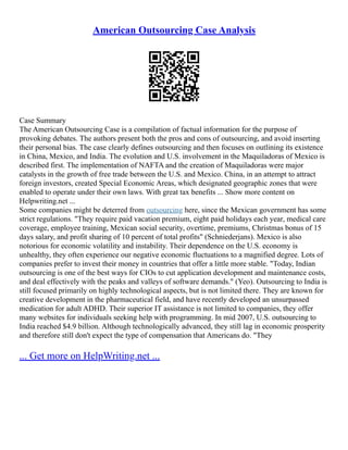 American Outsourcing Case Analysis
Case Summary
The American Outsourcing Case is a compilation of factual information for the purpose of
provoking debates. The authors present both the pros and cons of outsourcing, and avoid inserting
their personal bias. The case clearly defines outsourcing and then focuses on outlining its existence
in China, Mexico, and India. The evolution and U.S. involvement in the Maquiladoras of Mexico is
described first. The implementation of NAFTA and the creation of Maquiladoras were major
catalysts in the growth of free trade between the U.S. and Mexico. China, in an attempt to attract
foreign investors, created Special Economic Areas, which designated geographic zones that were
enabled to operate under their own laws. With great tax benefits ... Show more content on
Helpwriting.net ...
Some companies might be deterred from outsourcing here, since the Mexican government has some
strict regulations. "They require paid vacation premium, eight paid holidays each year, medical care
coverage, employee training, Mexican social security, overtime, premiums, Christmas bonus of 15
days salary, and profit sharing of 10 percent of total profits" (Schniederjans). Mexico is also
notorious for economic volatility and instability. Their dependence on the U.S. economy is
unhealthy, they often experience our negative economic fluctuations to a magnified degree. Lots of
companies prefer to invest their money in countries that offer a little more stable. "Today, Indian
outsourcing is one of the best ways for CIOs to cut application development and maintenance costs,
and deal effectively with the peaks and valleys of software demands." (Yeo). Outsourcing to India is
still focused primarily on highly technological aspects, but is not limited there. They are known for
creative development in the pharmaceutical field, and have recently developed an unsurpassed
medication for adult ADHD. Their superior IT assistance is not limited to companies, they offer
many websites for individuals seeking help with programming. In mid 2007, U.S. outsourcing to
India reached $4.9 billion. Although technologically advanced, they still lag in economic prosperity
and therefore still don't expect the type of compensation that Americans do. "They
... Get more on HelpWriting.net ...
 