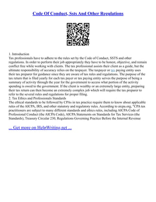 Code Of Conduct, Ssts And Other Regulations
1. Introduction
Tax professionals have to adhere to the rules set by the Code of Conduct, SSTS and other
regulations. In order to perform their job appropriately they have to be honest, objective, and remain
conflict free while working with clients. The tax professional assists their client as a guide, but the
ultimate responsibility of accuracy relies on the taxpayer. The taxpayer or tax paying entity uses
their tax preparer for guidance since they are aware of tax rules and regulations. The purpose of the
tax return that is filed yearly for each tax payer or tax paying entity serves the purpose of being a
summary of activity through the year for the government to access what portion of the activity
spending is owed to the government. If the client is wealthy or an extremely large entity, preparing
their tax return can then become an extremely complex job which will require the tax preparer to
refer to the several rules and regulations for proper filing.
2. Tax Ethics and Professionals Standards
The ethical standards to be followed by CPAs in tax practice require them to know about applicable
rules of the AICPA, IRS, and other statutory and regulatory rules. According to aicpa.org, "CPA tax
practitioners are subject to many different standards and ethics rules, including AICPA Code of
Professional Conduct (the AICPA Code), AICPA Statements on Standards for Tax Services (the
Standards), Treasury Circular 230, Regulations Governing Practice Before the Internal Revenue
... Get more on HelpWriting.net ...
 