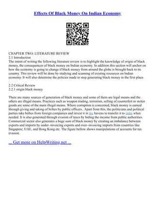 Effects Of Black Money On Indian Economy
CHAPTER TWO: LITERATURE REVIEW
2.1 Introduction
The intent of writing the following literature review is to highlight the knowledge of origin of black
money, the consequences of black money on Indian economy. In addition this section will anchor on
how the economy is going to change if black money from around the globe is brought back to its
country. This review will be done by studying and scanning of existing resources on Indian
economy. It will also determine the policies made to stop generating black money in the first place.
2.2 Critical Review
2.2.1 origin black money
There are many sources of generation of black money and some of them are legal means and the
others are illegal means. Practices such as weapon trading, terrorism, selling of counterfeit or stolen
goods are some of the main illegal means. Where corruption is concerned, black money is earned
through giving and taking of bribes by public officers.. Apart from this, the politicians and political
parties take bribes from foreign companies and invest it in tax havens to transfer it to india when
needed. It is also generated through evasion of taxes by hiding the income from public authorities.
Commercial sector also generates a huge sum of black money by creating an imbalance between
exports and imports by under–invoicing exports and over–invoicing imports from countries like
Singapore, UAE, and Hong Kong etc. The figure bellow shows manipulations of accounts for tax
evasion.
... Get more on HelpWriting.net ...
 