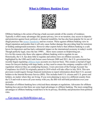 What is Offshore Banking Essay
Offshore banking is the action of having a bank account outside of the country of residence.
Typically it offers many advantages like greater privacy, low or no taxation, easy access to deposits
and protection against local, political, or financial instability, but has also been popular for its use of
illegal practices like money laundering and tax evasion. Those against offshore banking view its
illegal reputation and predict that it will only cause further damage like providing fund for terrorism
or holding underground economies. However other experts believe that offshore banking is a safe
haven for depositors and has had a substantial impact on the international economy in today's world.
Though perfectly legal, since the late 1990's ... Show more content on Helpwriting.net ...
It is for this reason why those who oppose offshore banking wish to regulate its use.
Historically, the U.S. has done little to regulate and enforce laws on offshore accounts. As
highlighted by the UBS and Credit Suisse cases between 2009 and 2011, the U.S. government has
recently begun regulating offshore bank accounts on a heavier basis. This creates a myriad of legal
issues for lawyers dealing with large banks, as they need to ensure the company complies with U.S.
regulation wherever they are conducting business. A new provision of the Foreign Account Tax
Compliance Act (FATCA) originally passed in 2010 which will take effect in July 2014. This new
provision would require foreign financial institutions to report information about their U.S. account
holders to the Internal Revenue Service (IRS). This includes both U.S. citizens and U.S. green card
holders, no matter where they are living. If you were planning to move to a different country from
the U.S and wish to move all your money with you, the IRS will still hold jurisdiction over your
accounts.
Defenders of offshore banking have criticized these attempts at regulations. Advocates for offshore
banking have proven that there are some legal advantages to offshore banking. The most compelling
advantages to offshore banking would have to be its privacy, flexibility and protection from political
risks.
... Get more on HelpWriting.net ...
 