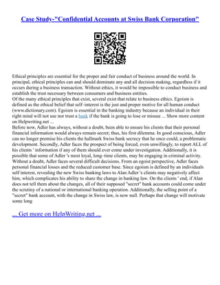 Case Study-"Confidential Accounts at Swiss Bank Corporation"
Ethical principles are essential for the proper and fair conduct of business around the world. In
principal, ethical principles can and should dominate any and all decision making, regardless if it
occurs during a business transaction. Without ethics, it would be impossible to conduct business and
establish the trust necessary between consumers and business entities.
Of the many ethical principles that exist, several exist that relate to business ethics. Egoism is
defined as the ethical belief that self–interest is the just and proper motive for all human conduct
(www.dictionary.com). Egoism is essential in the banking industry because an individual in their
right mind will not use nor trust a bank if the bank is going to lose or misuse ... Show more content
on Helpwriting.net ...
Before now, Adler has always, without a doubt, been able to ensure his clients that their personal
financial information would always remain secret; thus, his first dilemma. In good conscious, Adler
can no longer promise his clients the hallmark Swiss bank secrecy that he once could, a problematic
development. Secondly, Adler faces the prospect of being forced, even unwillingly, to report ALL of
his clients ' information if any of them should ever come under investigation. Additionally, it is
possible that some of Adler 's most loyal, long–time clients, may be engaging in criminal activity.
Without a doubt, Adler faces several difficult decisions. From an egoist perspective, Adler faces
personal financial losses and the reduced customer base. Since egoism is defined by an individuals
self interest, revealing the new Swiss banking laws to Alan Adler 's clients may negatively affect
him, which complicates his ability to share the change in banking law. On the clients ' end, if Alan
does not tell them about the changes, all of their supposed "secret" bank accounts could come under
the scrutiny of a national or international banking operation. Additionally, the selling point of a
"secret" bank account, with the change in Swiss law, is now null. Perhaps that change will motivate
some long
... Get more on HelpWriting.net ...
 
