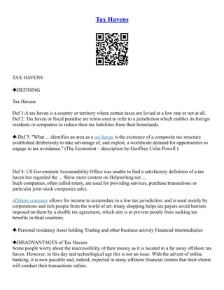 Tax Havens
TAX HAVENS
DEFINING
Tax Havens
Def 1:A tax haven is a country or territory where certain taxes are levied at a low rate or not at all.
Def 2: Tax haven or fiscal paradise are terms used to refer to a jurisdiction which enables its foreign
residents or companies to reduce their tax liabilities from their homelands.
Def 3: "What ... identifies an area as a tax haven is the existence of a composite tax structure
established deliberately to take advantage of, and exploit, a worldwide demand for opportunities to
engage in tax avoidance." (The Economist – description by Geoffrey Colin Powell )
Def 4: US Government Accountability Office was unable to find a satisfactory definition of a tax
haven but regarded the ... Show more content on Helpwriting.net ...
Such companies, often called rotary, are used for providing services, purchase transactions or
particular joint stock companies sales.
offshore company allows for income to accumulate in a low tax jurisdiction. and is used mainly by
corporations and rich people from the world of art. treaty shopping helps tax payers avoid barriers
imposed on them by a double tax agreement, which aim is to prevent people from seeking tax
benefits in third countries.
Personal residency Asset holding Trading and other business activity Financial intermediaries
DISADVANTAGES of Tax Havens
Some people worry about the inaccessibility of their money as it is located in a far away offshore tax
haven. However, in this day and technological age this is not an issue. With the advent of online
banking, it is now possible and, indeed, expected in many offshore financial centres that their clients
will conduct their transactions online.
 