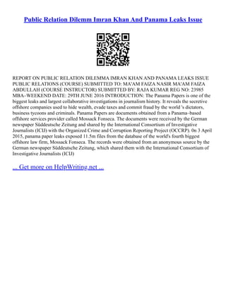 Public Relation Dilemm Imran Khan And Panama Leaks Issue
REPORT ON PUBLIC RELATION DILEMMA IMRAN KHAN AND PANAMA LEAKS ISSUE
PUBLIC RELATIONS (COURSE) SUBMITTED TO: MA'AM FAIZA NASIR MA'AM FAIZA
ABDULLAH (COURSE INSTRUCTOR) SUBMITTED BY: RAJA KUMAR REG NO: 23985
MBA–WEEKEND DATE: 29TH JUNE 2016 INTRODUCTION: The Panama Papers is one of the
biggest leaks and largest collaborative investigations in journalism history. It reveals the secretive
offshore companies used to hide wealth, evade taxes and commit fraud by the world 's dictators,
business tycoons and criminals. Panama Papers are documents obtained from a Panama–based
offshore services provider called Mossack Fonseca. The documents were received by the German
newspaper Süddeutsche Zeitung and shared by the International Consortium of Investigative
Journalists (ICIJ) with the Organized Crime and Corruption Reporting Project (OCCRP). 0n 3 April
2015, panama paper leaks exposed 11.5m files from the database of the world's fourth biggest
offshore law firm, Mossack Fonseca. The records were obtained from an anonymous source by the
German newspaper Süddeutsche Zeitung, which shared them with the International Consortium of
Investigative Journalists (ICIJ)
... Get more on HelpWriting.net ...
 