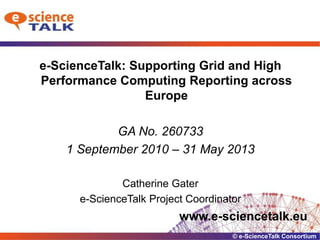 e-ScienceTalk: Supporting Grid and High Performance Computing Reporting across Europe GA No. 260733 1 September 2010 – 31 May 2013 Catherine Gater e-ScienceTalk Project Coordinator www.e-sciencetalk.eu 