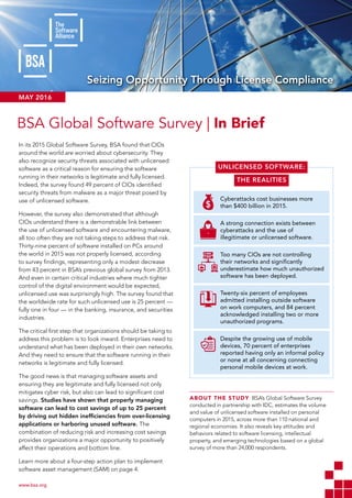 SEIZING OPPORTUNITY THROUGH LICENSE COMPLIANCE: BSA GLOBAL SOFTWARE SURVEY
www.bsa.org 	
Seizing Opportunity Through License Compliance
In its 2015 Global Software Survey, BSA found that CIOs
around the world are worried about cybersecurity. They
also recognize security threats associated with unlicensed
software as a critical reason for ensuring the software
running in their networks is legitimate and fully licensed.
Indeed, the survey found 49 percent of CIOs identified
security threats from malware as a major threat posed by
use of unlicensed software.
However, the survey also demonstrated that although
CIOs understand there is a demonstrable link between
the use of unlicensed software and encountering malware,
all too often they are not taking steps to address that risk.
Thirty-nine percent of software installed on PCs around
the world in 2015 was not properly licensed, according
to survey findings, representing only a modest decrease
from 43 percent in BSA’s previous global survey from 2013.
And even in certain critical industries where much tighter
control of the digital environment would be expected,
unlicensed use was surprisingly high. The survey found that
the worldwide rate for such unlicensed use is 25 percent —
fully one in four — in the banking, insurance, and securities
industries.
The critical first step that organizations should be taking to
address this problem is to look inward. Enterprises need to
understand what has been deployed in their own networks.
And they need to ensure that the software running in their
networks is legitimate and fully licensed.
The good news is that managing software assets and
ensuring they are legitimate and fully licensed not only
mitigates cyber risk, but also can lead to significant cost
savings. Studies have shown that properly managing
software can lead to cost savings of up to 25 percent
by driving out hidden inefficiencies from over-licensing
applications or harboring unused software. The
combination of reducing risk and increasing cost savings
provides organizations a major opportunity to positively
affect their operations and bottom line.
Learn more about a four-step action plan to implement
software asset management (SAM) on page 4.
BSA Global Software Survey | In Brief
MAY 2016
Cyberattacks cost businesses more
than $400 billion in 2015.
A strong connection exists between
cyberattacks and the use of
illegitimate or unlicensed software.
Too many CIOs are not controlling
their networks and significantly
underestimate how much unauthorized
software has been deployed.
Twenty-six percent of employees
admitted installing outside software
on work computers, and 84 percent
acknowledged installing two or more
unauthorized programs.
Despite the growing use of mobile
devices, 70 percent of enterprises
reported having only an informal policy
or none at all concerning connecting
personal mobile devices at work.
ABOUT THE STUDY  BSA’s Global Software Survey
conducted in partnership with IDC, estimates the volume
and value of unlicensed software installed on personal
computers in 2015, across more than 110 national and
regional economies. It also reveals key attitudes and
behaviors related to software licensing, intellectual
property, and emerging technologies based on a global
survey of more than 24,000 respondents.
UNLICENSED SOFTWARE:
THE REALITIES
 
