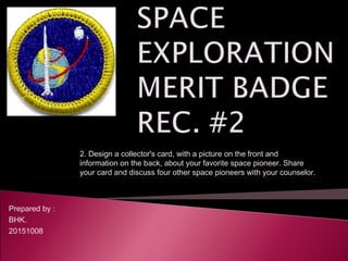 Prepared by :
BHK.
20151008
2. Design a collector's card, with a picture on the front and
information on the back, about your favorite space pioneer. Share
your card and discuss four other space pioneers with your counselor.
 