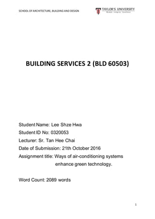 SCHOOL OFARCHITECTURE, BUILDING AND DESIGN
1
BUILDING SERVICES 2 (BLD 60503)
Student Name: Lee Shze Hwa
Student ID No: 0320053
Lecturer: Sr. Tan Hee Chai
Date of Submission: 21th October 2016
Assignment title: Ways of air-conditioning systems
enhance green technology.
Word Count: 2089 words
 
