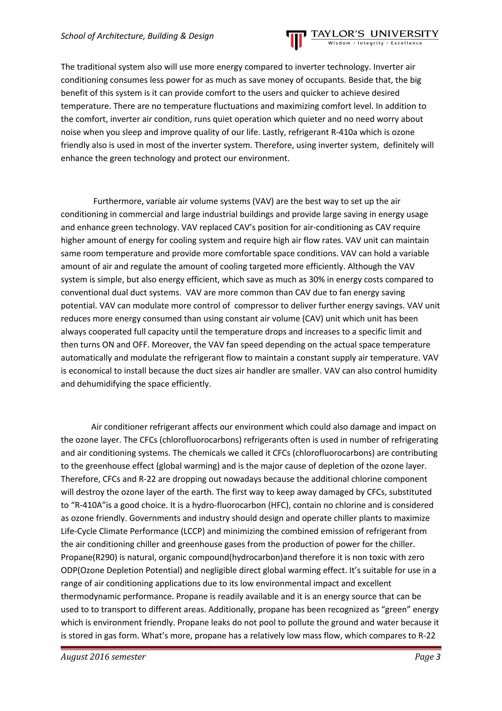 School of Architecture, Building & Design
The traditional system also will use more energy compared to inverter technology. Inverter air
conditioning consumes less power for as much as save money of occupants. Beside that, the big
benefit of this system is it can provide comfort to the users and quicker to achieve desired
temperature. There are no temperature fluctuations and maximizing comfort level. In addition to
the comfort, inverter air condition, runs quiet operation which quieter and no need worry about
noise when you sleep and improve quality of our life. Lastly, refrigerant R-410a which is ozone
friendly also is used in most of the inverter system. Therefore, using inverter system, definitely will
enhance the green technology and protect our environment.
Furthermore, variable air volume systems (VAV) are the best way to set up the air
conditioning in commercial and large industrial buildings and provide large saving in energy usage
and enhance green technology. VAV replaced CAV’s position for air-conditioning as CAV require
higher amount of energy for cooling system and require high air flow rates. VAV unit can maintain
same room temperature and provide more comfortable space conditions. VAV can hold a variable
amount of air and regulate the amount of cooling targeted more efficiently. Although the VAV
system is simple, but also energy efficient, which save as much as 30% in energy costs compared to
conventional dual duct systems. VAV are more common than CAV due to fan energy saving
potential. VAV can modulate more control of compressor to deliver further energy savings. VAV unit
reduces more energy consumed than using constant air volume (CAV) unit which unit has been
always cooperated full capacity until the temperature drops and increases to a specific limit and
then turns ON and OFF. Moreover, the VAV fan speed depending on the actual space temperature
automatically and modulate the refrigerant flow to maintain a constant supply air temperature. VAV
is economical to install because the duct sizes air handler are smaller. VAV can also control humidity
and dehumidifying the space efficiently.
Air conditioner refrigerant affects our environment which could also damage and impact on
the ozone layer. The CFCs (chlorofluorocarbons) refrigerants often is used in number of refrigerating
and air conditioning systems. The chemicals we called it CFCs (chlorofluorocarbons) are contributing
to the greenhouse effect (global warming) and is the major cause of depletion of the ozone layer.
Therefore, CFCs and R-22 are dropping out nowadays because the additional chlorine component
will destroy the ozone layer of the earth. The first way to keep away damaged by CFCs, substituted
to “R-410A”is a good choice. It is a hydro-fluorocarbon (HFC), contain no chlorine and is considered
as ozone friendly. Governments and industry should design and operate chiller plants to maximize
Life-Cycle Climate Performance (LCCP) and minimizing the combined emission of refrigerant from
the air conditioning chiller and greenhouse gases from the production of power for the chiller.
Propane(R290) is natural, organic compound(hydrocarbon)and therefore it is non toxic with zero
ODP(Ozone Depletion Potential) and negligible direct global warming effect. It’s suitable for use in a
range of air conditioning applications due to its low environmental impact and excellent
thermodynamic performance. Propane is readily available and it is an energy source that can be
used to to transport to different areas. Additionally, propane has been recognized as “green” energy
which is environment friendly. Propane leaks do not pool to pollute the ground and water because it
is stored in gas form. What’s more, propane has a relatively low mass flow, which compares to R-22
August 2016 semester Page 3
 