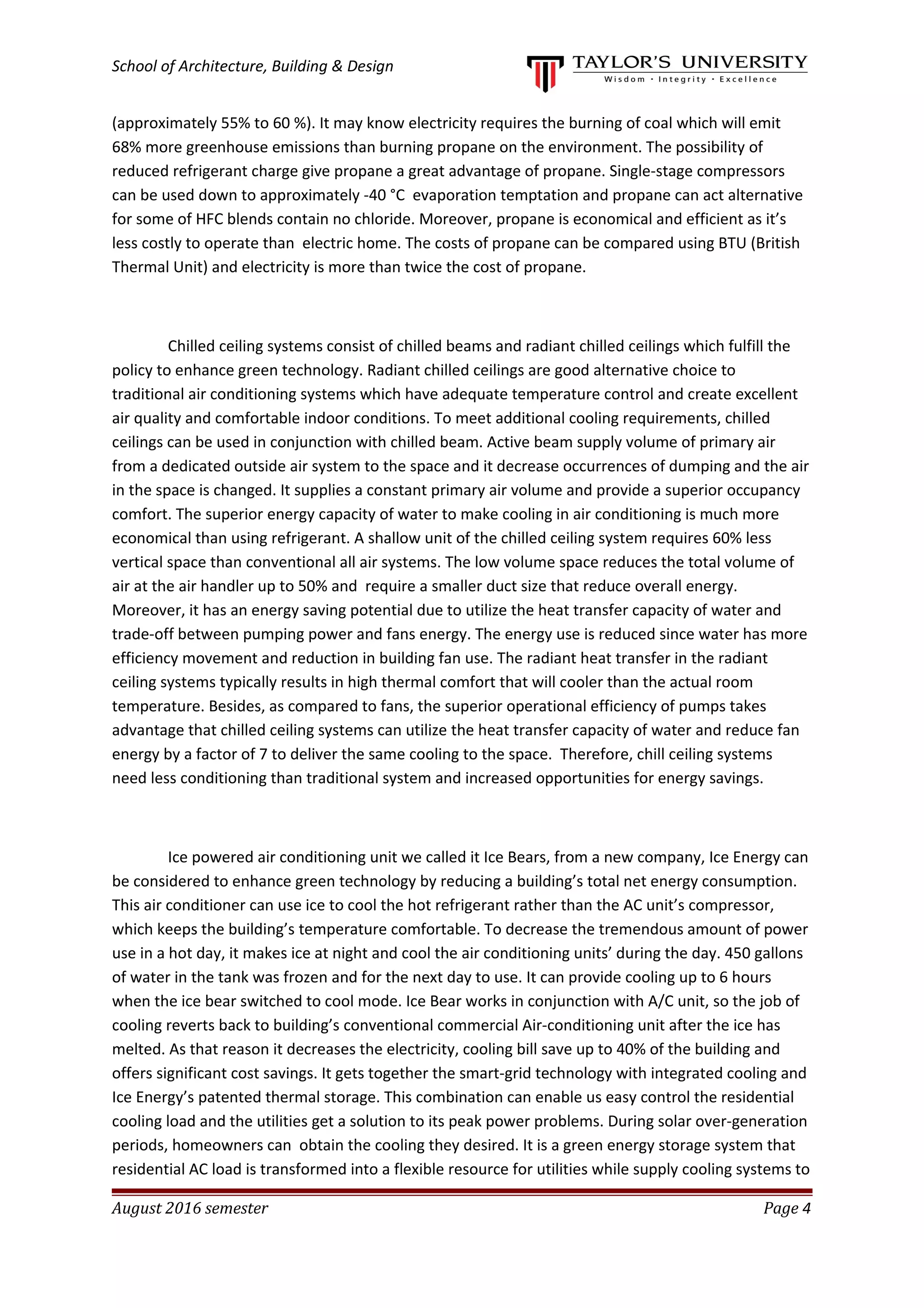 School of Architecture, Building & Design
(approximately 55% to 60 %). It may know electricity requires the burning of coal which will emit
68% more greenhouse emissions than burning propane on the environment. The possibility of
reduced refrigerant charge give propane a great advantage of propane. Single-stage compressors
can be used down to approximately -40 °C evaporation temptation and propane can act alternative
for some of HFC blends contain no chloride. Moreover, propane is economical and efficient as it’s
less costly to operate than electric home. The costs of propane can be compared using BTU (British
Thermal Unit) and electricity is more than twice the cost of propane.
Chilled ceiling systems consist of chilled beams and radiant chilled ceilings which fulfill the
policy to enhance green technology. Radiant chilled ceilings are good alternative choice to
traditional air conditioning systems which have adequate temperature control and create excellent
air quality and comfortable indoor conditions. To meet additional cooling requirements, chilled
ceilings can be used in conjunction with chilled beam. Active beam supply volume of primary air
from a dedicated outside air system to the space and it decrease occurrences of dumping and the air
in the space is changed. It supplies a constant primary air volume and provide a superior occupancy
comfort. The superior energy capacity of water to make cooling in air conditioning is much more
economical than using refrigerant. A shallow unit of the chilled ceiling system requires 60% less
vertical space than conventional all air systems. The low volume space reduces the total volume of
air at the air handler up to 50% and require a smaller duct size that reduce overall energy.
Moreover, it has an energy saving potential due to utilize the heat transfer capacity of water and
trade-off between pumping power and fans energy. The energy use is reduced since water has more
efficiency movement and reduction in building fan use. The radiant heat transfer in the radiant
ceiling systems typically results in high thermal comfort that will cooler than the actual room
temperature. Besides, as compared to fans, the superior operational efficiency of pumps takes
advantage that chilled ceiling systems can utilize the heat transfer capacity of water and reduce fan
energy by a factor of 7 to deliver the same cooling to the space. Therefore, chill ceiling systems
need less conditioning than traditional system and increased opportunities for energy savings.
Ice powered air conditioning unit we called it Ice Bears, from a new company, Ice Energy can
be considered to enhance green technology by reducing a building’s total net energy consumption.
This air conditioner can use ice to cool the hot refrigerant rather than the AC unit’s compressor,
which keeps the building’s temperature comfortable. To decrease the tremendous amount of power
use in a hot day, it makes ice at night and cool the air conditioning units’ during the day. 450 gallons
of water in the tank was frozen and for the next day to use. It can provide cooling up to 6 hours
when the ice bear switched to cool mode. Ice Bear works in conjunction with A/C unit, so the job of
cooling reverts back to building’s conventional commercial Air-conditioning unit after the ice has
melted. As that reason it decreases the electricity, cooling bill save up to 40% of the building and
offers significant cost savings. It gets together the smart-grid technology with integrated cooling and
Ice Energy’s patented thermal storage. This combination can enable us easy control the residential
cooling load and the utilities get a solution to its peak power problems. During solar over-generation
periods, homeowners can obtain the cooling they desired. It is a green energy storage system that
residential AC load is transformed into a flexible resource for utilities while supply cooling systems to
August 2016 semester Page 4
 