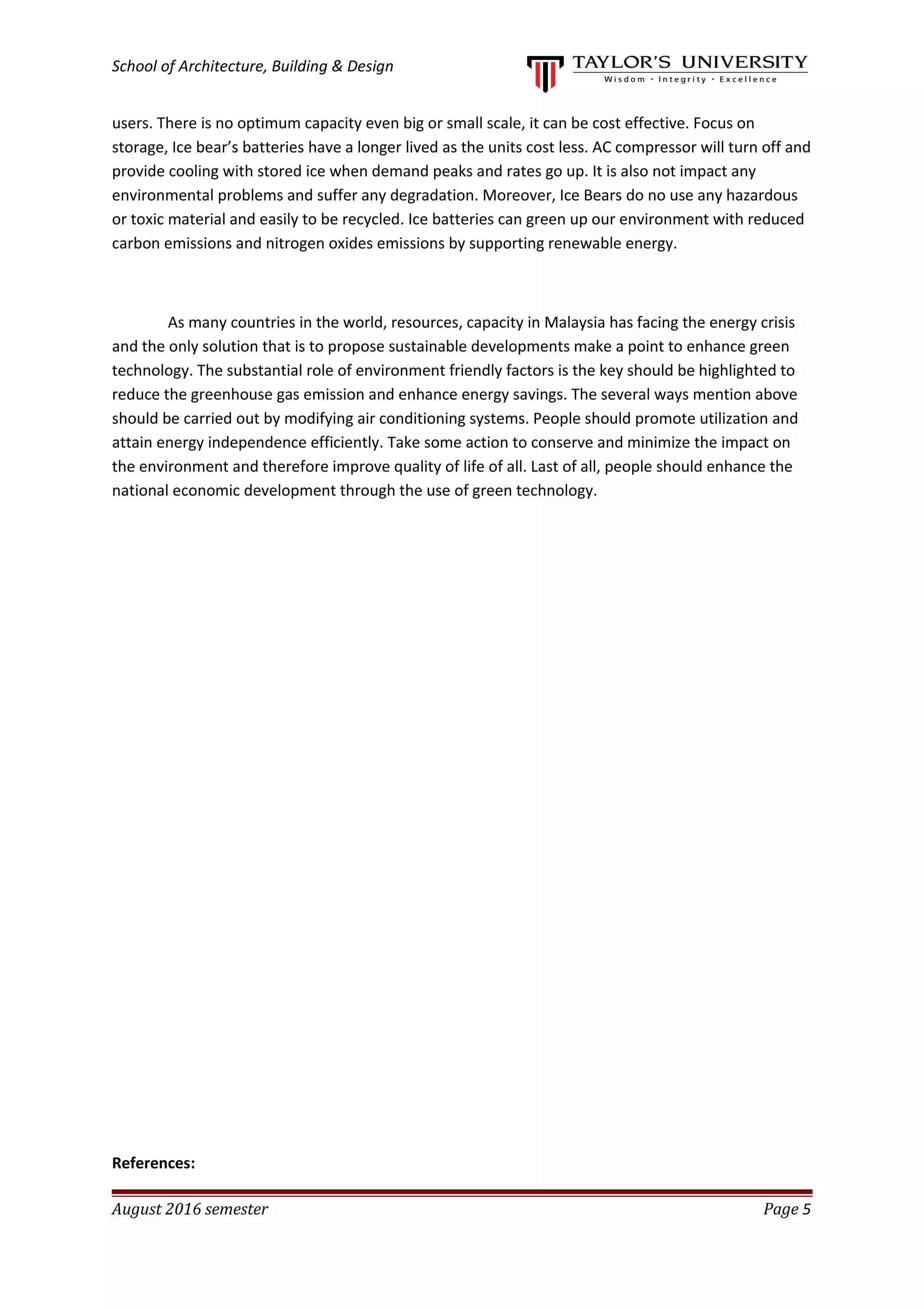 School of Architecture, Building & Design
users. There is no optimum capacity even big or small scale, it can be cost effective. Focus on
storage, Ice bear’s batteries have a longer lived as the units cost less. AC compressor will turn off and
provide cooling with stored ice when demand peaks and rates go up. It is also not impact any
environmental problems and suffer any degradation. Moreover, Ice Bears do no use any hazardous
or toxic material and easily to be recycled. Ice batteries can green up our environment with reduced
carbon emissions and nitrogen oxides emissions by supporting renewable energy.
As many countries in the world, resources, capacity in Malaysia has facing the energy crisis
and the only solution that is to propose sustainable developments make a point to enhance green
technology. The substantial role of environment friendly factors is the key should be highlighted to
reduce the greenhouse gas emission and enhance energy savings. The several ways mention above
should be carried out by modifying air conditioning systems. People should promote utilization and
attain energy independence efficiently. Take some action to conserve and minimize the impact on
the environment and therefore improve quality of life of all. Last of all, people should enhance the
national economic development through the use of green technology.
References:
August 2016 semester Page 5
 