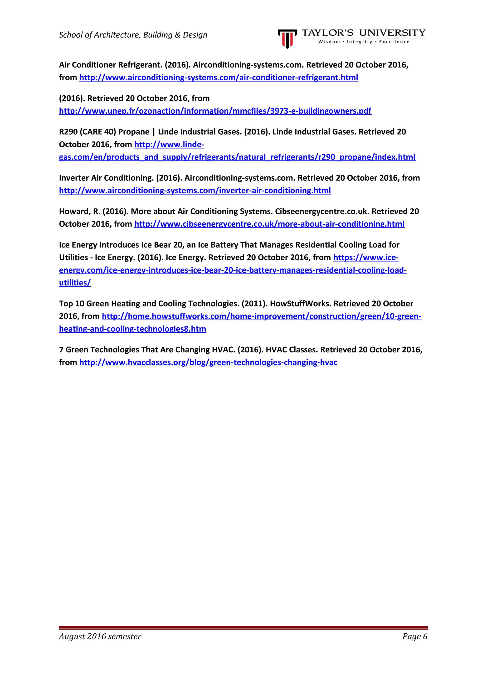 School of Architecture, Building & Design
Air Conditioner Refrigerant. (2016). Airconditioning-systems.com. Retrieved 20 October 2016,
from http://www.airconditioning-systems.com/air-conditioner-refrigerant.html
(2016). Retrieved 20 October 2016, from
http://www.unep.fr/ozonaction/information/mmcfiles/3973-e-buildingowners.pdf
R290 (CARE 40) Propane | Linde Industrial Gases. (2016). Linde Industrial Gases. Retrieved 20
October 2016, from http://www.linde-
gas.com/en/products_and_supply/refrigerants/natural_refrigerants/r290_propane/index.html
Inverter Air Conditioning. (2016). Airconditioning-systems.com. Retrieved 20 October 2016, from
http://www.airconditioning-systems.com/inverter-air-conditioning.html
Howard, R. (2016). More about Air Conditioning Systems. Cibseenergycentre.co.uk. Retrieved 20
October 2016, from http://www.cibseenergycentre.co.uk/more-about-air-conditioning.html
Ice Energy Introduces Ice Bear 20, an Ice Battery That Manages Residential Cooling Load for
Utilities - Ice Energy. (2016). Ice Energy. Retrieved 20 October 2016, from https://www.ice-
energy.com/ice-energy-introduces-ice-bear-20-ice-battery-manages-residential-cooling-load-
utilities/
Top 10 Green Heating and Cooling Technologies. (2011). HowStuffWorks. Retrieved 20 October
2016, from http://home.howstuffworks.com/home-improvement/construction/green/10-green-
heating-and-cooling-technologies8.htm
7 Green Technologies That Are Changing HVAC. (2016). HVAC Classes. Retrieved 20 October 2016,
from http://www.hvacclasses.org/blog/green-technologies-changing-hvac
August 2016 semester Page 6
 