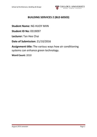 School of Architecture, Building & Design
BUILDING SERVICES 2 (BLD 60503)
Student Name: NG HUOY MIIN
Student ID No: 0319097
Lecturer: Tan Hee Chai
Date of Submission: 21/10/2016
Assignment title: The various ways how air conditioning
systems can enhance green technology.
Word Count: 2010
August 2016 semester Page 1
 