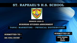 ST. RAPHAEL’S H.S. SCHOOL
TOPIC: MARKETING – PHYSICAL DISTRIBUTION
SESSION 2020-21
BUSINESS STUDIES ASSIGNMENT
SUBMITTED TO : SUBMITTED BY :
 