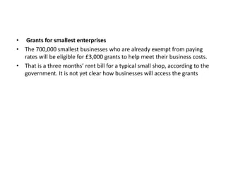 • Grants for smallest enterprises
• The 700,000 smallest businesses who are already exempt from paying
rates will be eligible for £3,000 grants to help meet their business costs.
• That is a three months’ rent bill for a typical small shop, according to the
government. It is not yet clear how businesses will access the grants
 
