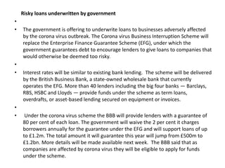 Risky loans underwritten by government
•
• The government is offering to underwrite loans to businesses adversely affected
by the corona virus outbreak. The Corona virus Business Interruption Scheme will
replace the Enterprise Finance Guarantee Scheme (EFG), under which the
government guarantees debt to encourage lenders to give loans to companies that
would otherwise be deemed too risky.
•
• Interest rates will be similar to existing bank lending. The scheme will be delivered
by the British Business Bank, a state-owned wholesale bank that currently
operates the EFG. More than 40 lenders including the big four banks — Barclays,
RBS, HSBC and Lloyds — provide funds under the scheme as term loans,
overdrafts, or asset-based lending secured on equipment or invoices.
•
• Under the corona virus scheme the BBB will provide lenders with a guarantee of
80 per cent of each loan. The government will waive the 2 per cent it charges
borrowers annually for the guarantee under the EFG and will support loans of up
to £1.2m. The total amount it will guarantee this year will jump from £500m to
£1.2bn. More details will be made available next week. The BBB said that as
companies are affected by corona virus they will be eligible to apply for funds
under the scheme.
 