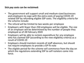 Sick pay costs can be reclaimed:
• The government will support small and medium-sized businesses
and employers to cope with the extra costs of paying COVID-19
related SSP by refunding eligible SSP costs. The eligibility criteria for
the scheme include:
• The refund will be limited to two weeks per employee
• Employers with fewer than 250 employees will be eligible. The size
of an employer will be determined by the number of people they
employed as of 28 February 2020
• Employers will be able to reclaim expenditure for any employee
who has claimed SSP (according to the new eligibility criteria) as a
result of COVID-19
• Employers should maintain records of staff absences, but should
not require employees to provide a GP fit note
• The eligible period for the scheme will commence from the day on
which the regulations extending SSP to self-isolators come into
force.
 