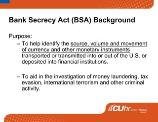 Bank Secrecy Act (BSA) Background Purpose:  To help identify the source, volume and movement of currency and other monetary instruments transported or transmitted into or out of the U.S. or deposited into financial institutions.    To aid in the investigation of money laundering, tax evasion, international terrorism and other criminal activity.  