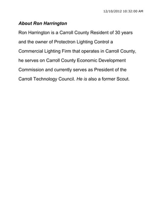 12/10/2012 10:32:00 AM



About Ron Harrington
Ron Harrington is a Carroll County Resident of 30 years

and the owner of Protectron Lighting Control a

Commercial Lighting Firm that operates in Carroll County,

he serves on Carroll County Economic Development

Commission and currently serves as President of the

Carroll Technology Council. He is also a former Scout.
 