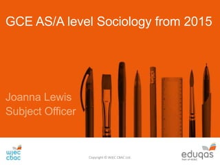 GCE AS/A level Sociology from 2015
Joanna Lewis
Subject Officer
Copyright © WJEC CBAC Ltd.
 