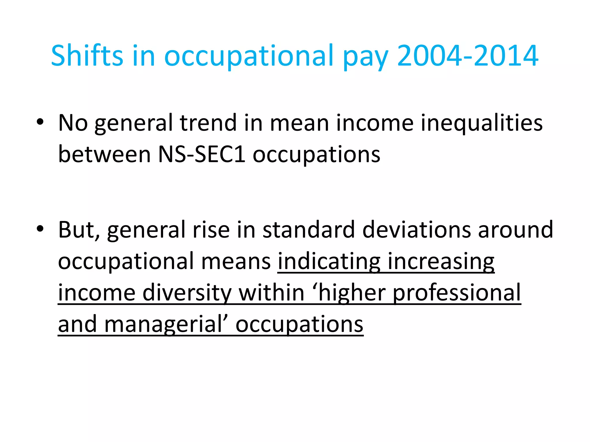Shifts in occupational pay 2004-2014
• No general trend in mean income inequalities
between NS-SEC1 occupations
• But, general rise in standard deviations around
occupational means indicating increasing
income diversity within ‘higher professional
and managerial’ occupations
 