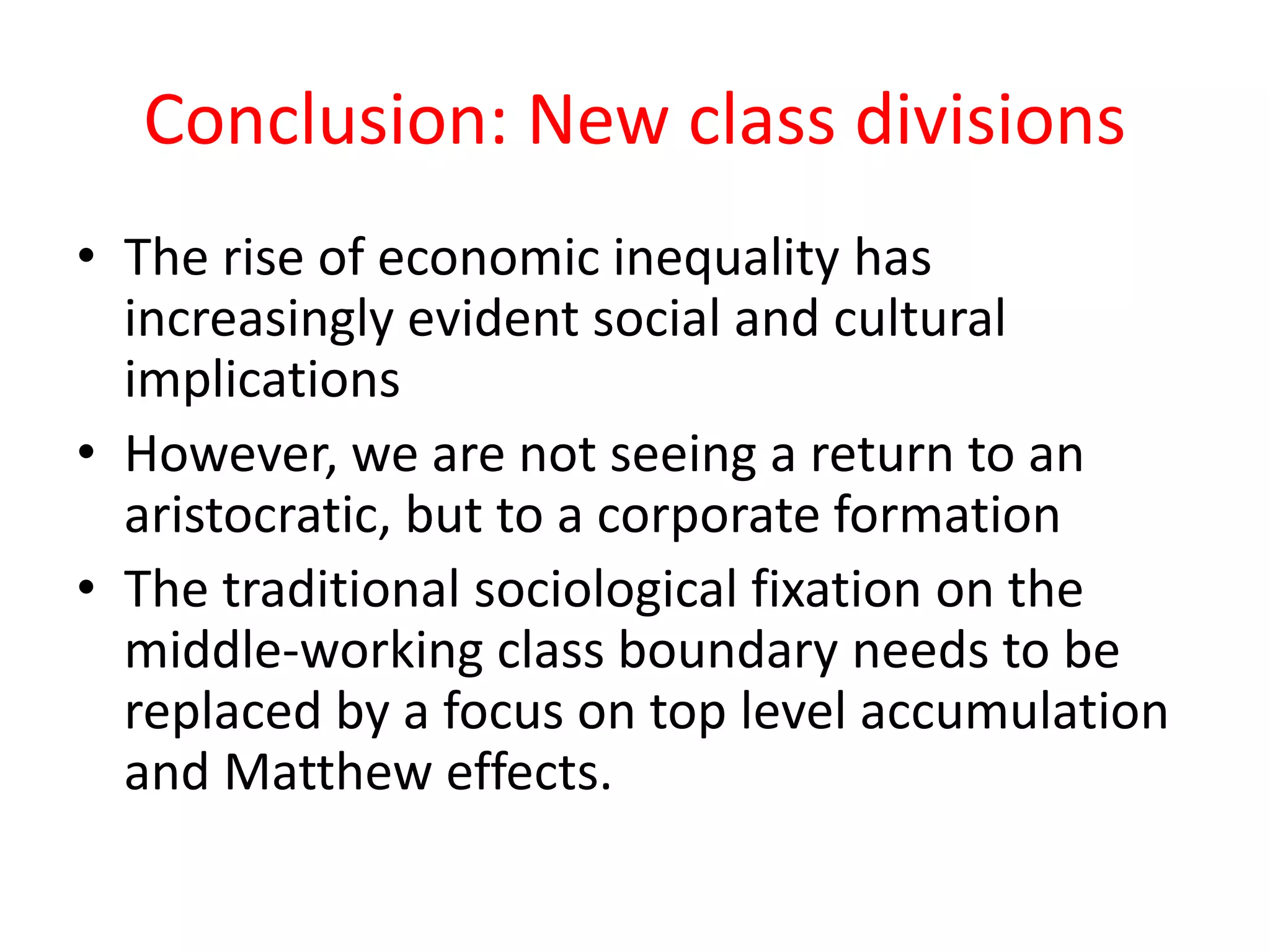 Conclusion: New class divisions
• The rise of economic inequality has
increasingly evident social and cultural
implications
• However, we are not seeing a return to an
aristocratic, but to a corporate formation
• The traditional sociological fixation on the
middle-working class boundary needs to be
replaced by a focus on top level accumulation
and Matthew effects.
 