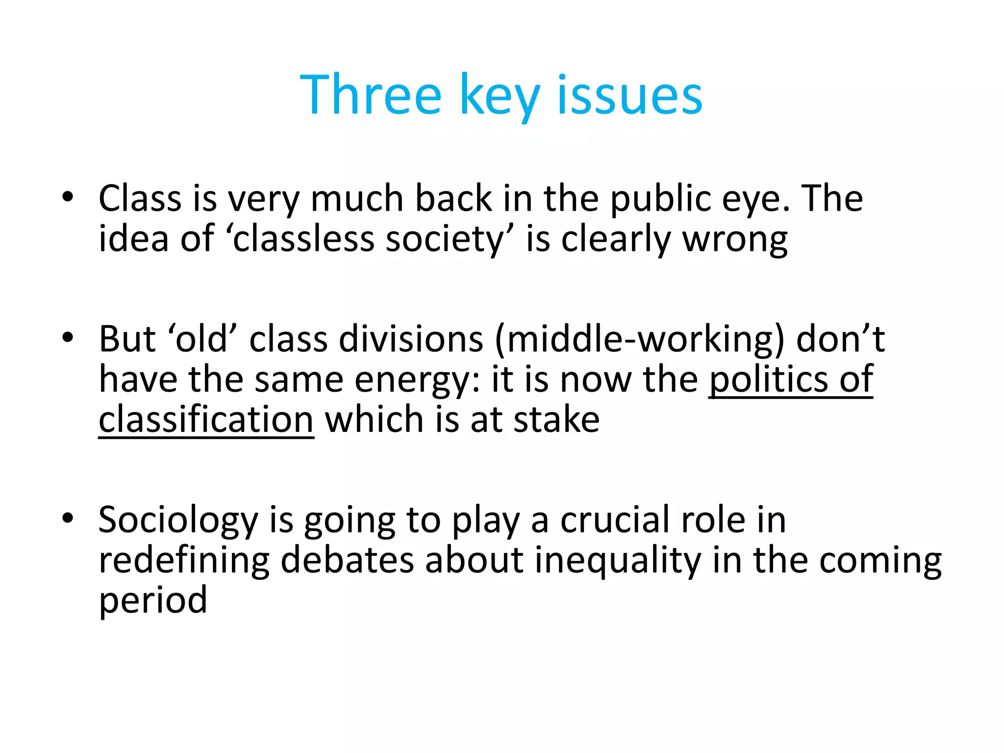 Three key issues
• Class is very much back in the public eye. The
idea of ‘classless society’ is clearly wrong
• But ‘old’ class divisions (middle-working) don’t
have the same energy: it is now the politics of
classification which is at stake
• Sociology is going to play a crucial role in
redefining debates about inequality in the coming
period
 