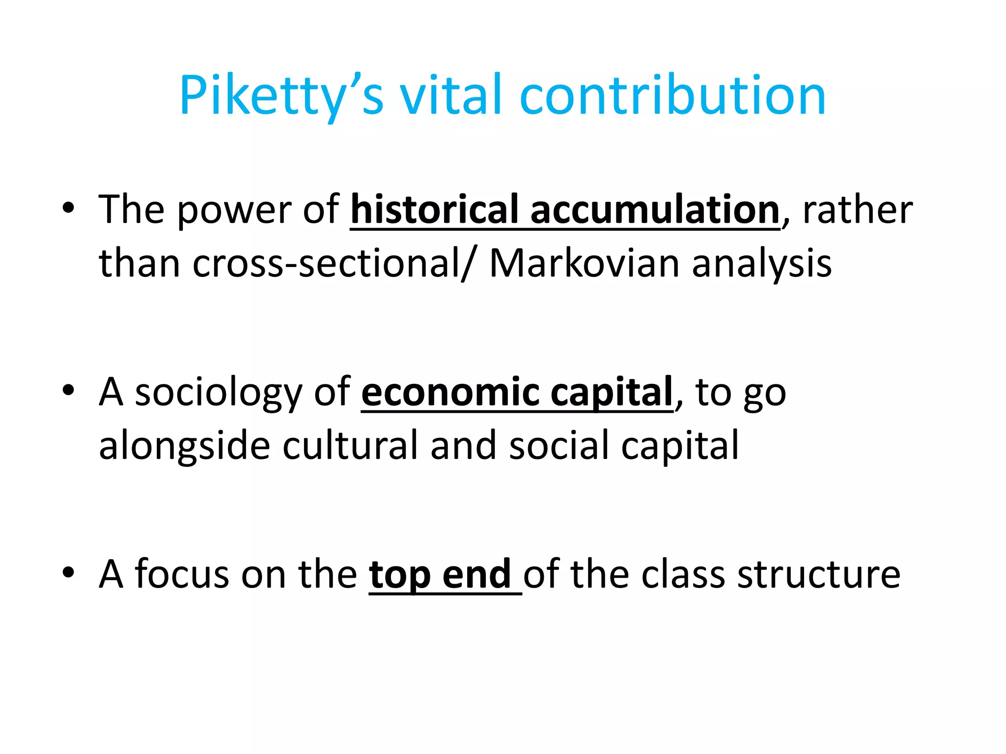 Piketty’s vital contribution
• The power of historical accumulation, rather
than cross-sectional/ Markovian analysis
• A sociology of economic capital, to go
alongside cultural and social capital
• A focus on the top end of the class structure
 