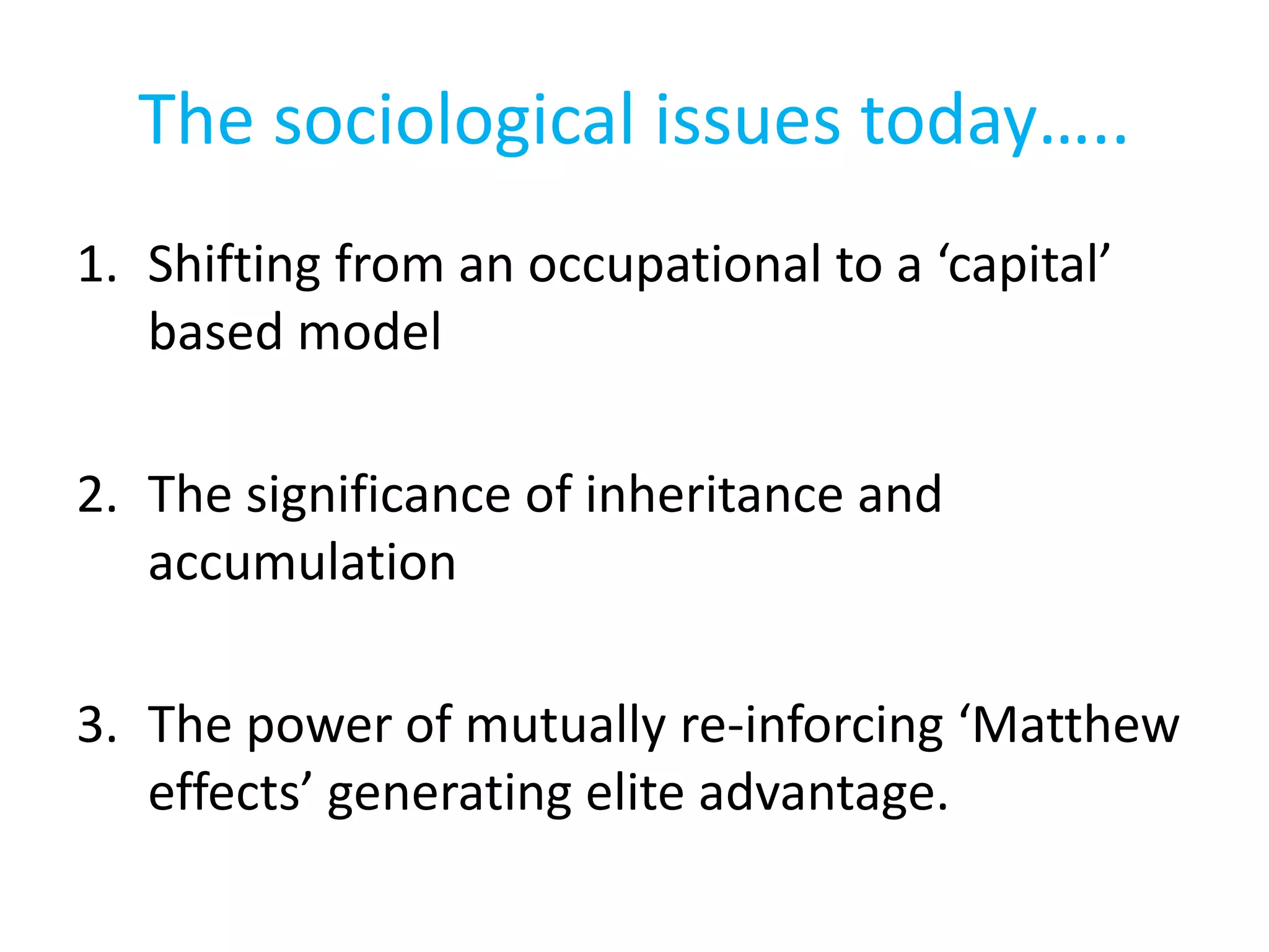 The sociological issues today…..
1. Shifting from an occupational to a ‘capital’
based model
2. The significance of inheritance and
accumulation
3. The power of mutually re-inforcing ‘Matthew
effects’ generating elite advantage.
 
