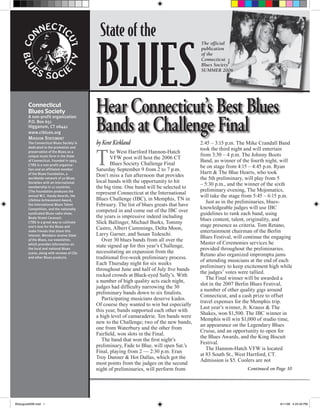 State of the

                                           BLUES
                                                                                          The official
                                                                                          publication
                                                                                          of the
                                                                                          Connecticut
                                                                                          Blues Society
                                                                                          SUMMER 2006




        Connecticut
        Blues Society                      Hear Connecticut’s Best Blues
                                           Bands at Challenge Final
        A non-profit organization
        P.O. Box 651
        Higganum, CT 06441
        www.ctblues.org
        MISSION STATEMENT
        The Connecticut Blues Society is   by Kent Kirkland                               2:45 – 3:15 p.m. The Mike Crandall Band


                                           T
        dedicated to the promotion and
                                                                                          took the third night and will entertain
        preservation of the Blues as a            he West Hartford Hannon-Hatch
        unique music form in the State                                                    from 3:30 – 4 p.m. The Johnny Boots
                                                  VFW post will host the 2006 CT
        of Connecticut. Founded in 1993,                                                  Band, as winner of the fourth night, will
        CTBS is a non-profit organiza-            Blues Society Challenge Final
                                                                                          be on stage from 4:15 – 4:45 p.m. Ryan
        tion and an affiliated member      Saturday September 9 from 2 to 7 p.m.
        of the Blues Foundation, a                                                        Hartt & The Blue Hearts, who took
                                           Don’t miss a fun afternoon that provides
        worldwide network of 50 Blues                                                     the 5th preliminary, will play from 5
        Societies with an international    local bands with the opportunity to hit
                                                                                          – 5:30 p.m., and the winner of the sixth
        membership in 12 countries.        the big time. One band will be selected to
        (The Foundation produces the                                                      preliminary evening, The Mojomatics,
                                           represent Connecticut at the International
        annual W.C. Handy Awards, the                                                     will take the stage from 5:45 – 6:15 p.m.
        Lifetime Achievement Award,        Blues Challenge (IBC), in Memphis, TN in
                                                                                             Just as in the preliminaries, blues-
        the International Blues Talent     February. The list of blues greats that have
        Competition, and the nationally                                                   knowledgeable judges will use IBC
                                           competed in and come out of the IBC over
        syndicated Blues radio show,                                                      guidelines to rank each band, using
        Beale Street Caravan).             the years is impressive indeed including
                                                                                          blues content, talent, originality, and
        CTBS is a great way to cultivate   Slick Ballinger, Michael Burks, Tommy
        one’s love for the Blues and                                                      stage presence as criteria. Tom Retano,
                                           Castro, Albert Cummings, Delta Moon,
        make friends that share this                                                      entertainment chairman of the Berlin
        interest. Members receive State    Larry Garner, and Susan Tedeschi.
                                                                                          Blues Festival, will continue the engaging
        of the Blues, our newsletter,         Over 30 blues bands from all over the
        which provides information on                                                     Master of Ceremonies services he
                                           state signed up for this year’s Challenge,
        the local and national Blues                                                      provided throughout the preliminaries.
        scene, along with reviews of CDs   necessitating an expansion from the
                                                                                          Retano also organized impromptu jams
        and other Blues products.          traditional ﬁve-week preliminary process.
                                                                                          of attending musicians at the end of each
                                           Each Thursday night for six weeks
                                                                                          preliminary to keep excitement high while
                                           throughout June and half of July ﬁve bands
                                                                                          the judges’ votes were tallied.
                                           rocked crowds at Black-eyed Sally’s. With
                                                                                             The Final winner will be awarded a
                                           a number of high quality acts each night,
                                                                                          slot in the 2007 Berlin Blues Festival,
                                           judges had difﬁculty narrowing the 30
                                                                                          a number of other quality gigs around
                                           preliminary bands down to six ﬁnalists.
                                                                                          Connecticut, and a cash prize to offset
                                              Participating musicians deserve kudos.
                                                                                          travel expenses for the Memphis trip.
                                           Of course they wanted to win but especially
                                                                                          Last year’s winner, Jr. Krauss & The
                                           this year, bands supported each other with
                                                                                          Shakes, won $1,500. The IBC winner in
                                           a high level of camaraderie. Ten bands were
                                                                                          Memphis will win $1,000 of studio time,
                                           new to the Challenge; two of the new bands,
                                                                                          an appearance on the Legendary Blues
                                           one from Waterbury and the other from
                                                                                          Cruise, and an opportunity to open for
                                           Fairﬁeld, won slots in the Final.
                                                                                          the Blues Awards, and the King Biscuit
                                              The band that won the ﬁrst night’s
                                                                                          Festival.
                                           preliminary, Fade to Blue, will open Sat.’s
                                                                                             The Hannon-Hatch VFW is located
                                           Final, playing from 2 — 2:30 p.m. Eran
                                                                                          at 83 South St., West Hartford, CT.
                                           Troy Danner & Hot Dallas, which got the
                                                                                          Admission is $5. Coolers are not
                                           most points from the judges on the second
                                           night of preliminaries, will perform from                           Continued on Page 10




BSaugust2006.indd 1                                                                                                           8/11/06 4:23:40 PM
 
