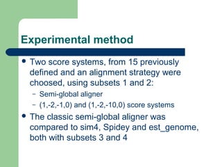 Experimental method
 Two score systems, from 15 previously
defined and an alignment strategy were
choosed, using subsets 1 and 2:
– Semi-global aligner
– (1,-2,-1,0) and (1,-2,-10,0) score systems
 The classic semi-global aligner was
compared to sim4, Spidey and est_genome,
both with subsets 3 and 4
 